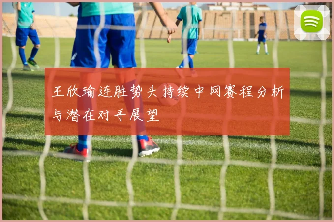 王欣瑜连胜势头持续中网赛程分析与潜在对手展望